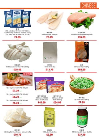 冰凍鱿魚
488 Frozen Squid Tubes 1kg
£3.29
each
蝦仔100/200
428 Prawns 100/200
Blocks 30x454g Gross
£44.99
each
蝦仔90/120
429 Prawns 90/120
Blocks 30x454g
£54.99
each
薯條
2732 Aviko Chips 11x11mm 7/16” 4x2.5kg
2733 Aviko Chips Steakhouse 10x20mm 4x2.5kg
2734 Aviko Chips 14x14mm 9/16” 4x2.5kg
£7.69
each
巴西雞胸肉
2005 Brazil Chicken Breast 15kg Gross
£35.29
each
熟雞胸肉
2574 Steam Cooked Chicken Breast 10kg
£25.49
each
薯仔粉
4 Potato Starch 25kg
£13.79
each
烧鴨
3281 Roast Duck 16x575g
£65.99
each
康梅蝦片
1226 Kang Mei Prawn Crackers Caterpack 6x2kg
£16.79
each
奶油粉
188 Custard Powder 3kg
£3.99
each
沙爹醬
2684 Jimmy’s Sate Sauce 12x360g
£27.49
each
1812 King Prawn 31/40 PND 900g Net
£7.29 each
1813 King Prawn 26/30 PND 900g Net
£8.79 each
1814 King Prawn 21/25 PND 900g Net
£8.49 each
去殼大蝦
冰凍青豆
364 Frozen Peas 12x907g
£7.99
each
CHINESE
 