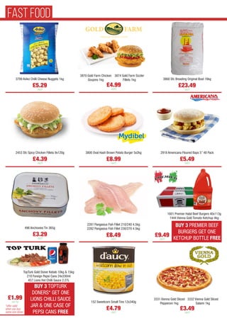 3870 Gold Farm Chicken
Goujons 1kg
3874 Gold Farm Sizzler
Fillets 1kg
£4.99
each
3799 Aviko Chilli Cheese Nuggets 1kg
£5.29
each
3868 Sfc Breading Original Boat 16kg
£23.49
each
2453 Sfc Spicy Chicken Fillets 9x120g
£4.39
each
3800 Oval Hash Brown Potato Burger 5x2kg
£8.99
each
2918 Americana Floured Baps 5” 48 Pack
£5.49
each
496 Anchovies Tin 365g
£3.29
each
2281 Pangasius Fish Fillet 210/240 4.5kg
2282 Pangasius Fish Fillet 230/270 4.5kg
£8.49
each
152 Sweetcorn Small Tins 12x340g
£4.79
each
3331 Vienna Gold Sliced
Pepperoni 1kg
3332 Vienna Gold Sliced
Salami 1kg
£3.49
each
BUY 3 PREMIER BEEF
BURGERS GET ONE
KETCHUP BOTTLE FREE
£9.49
each
1601 Premier Halal Beef Burgers 40x113g
1444 Vienna Gold Tomato Ketchup 4kg
BUY 3 TOPTURK
DONERS* GET ONE
LIONS CHILLI SAUCE
JAR & ONE CASE OF
PEPSI CANS FREE
£1.99
per kg
TopTurk Gold Doner Kebab 10kg & 15kg
218 Foreign Pepsi Cans 24x330ml
457 Lions Hot Chilli Sauce 2.27L
*offer valid
when you buy
same size doner
FAST FOOD
 