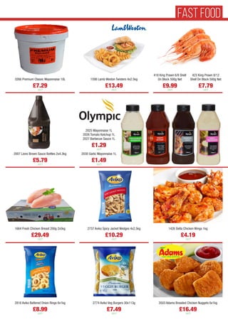 3266 Premium Classic Mayonnaise 10L
£7.29
each
1598 Lamb Weston Twisters 4x2.5kg
£13.49
each
1664 Fresh Chicken Breast 200g 2x5kg
£29.49
each
2737 Aviko Spicy Jacket Wedges 4x2.5kg
£10.29
each
1426 Delta Chicken Wings 1kg
£4.19
each
2816 Aviko Battered Onion Rings 6x1kg
£8.99
each
2774 Aviko Veg Burgers 30x113g
£7.49
each
3503 Adams Breaded Chicken Nuggets 6x1kg
£16.49
each
2025 Mayonnaise 1L
2026 Tomato Ketchup 1L
2027 Barbecue Sauce 1L
£1.29
each
2030 Garlic Mayonnaise 1L
£1.49
each
2007 Lions Brown Sauce Bottles 2x4.3kg
£5.79
each
418 King Prawn 6/8 Shell
On Block 500g Net
£9.99
each
423 King Prawn 8/12
Shell On Block 500g Net
£7.79
each
FAST FOOD
 