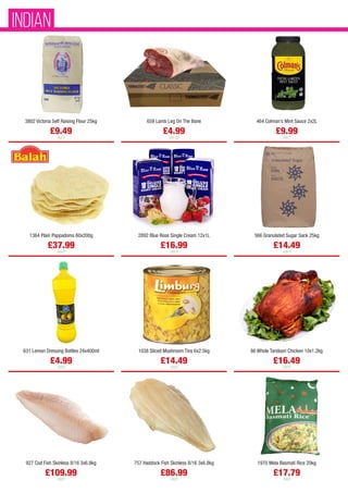 3802 Victoria Self Raising Flour 25kg
£9.49
each
659 Lamb Leg On The Bone
£4.99
per kg
464 Colman’s Mint Sauce 2x2L
£9.99
each
1364 Plain Pappadoms 60x200g
£37.99
each
2892 Blue Rose Single Cream 12x1L
£16.99
each
566 Granulated Sugar Sack 25kg
£14.49
each
631 Lemon Dressing Bottles 24x400ml
£4.99
each
1038 Sliced Mushroom Tins 6x2.5kg
£14.49
each
86 Whole Tandoori Chicken 10x1.2kg
£16.49
each
927 Cod Fish Skinless 8/16 3x6.8kg
£109.99
each
757 Haddock Fish Skinless 8/16 3x6.8kg
£86.99
each
1970 Mela Basmati Rice 20kg
£17.79
each
INDIAN
 
