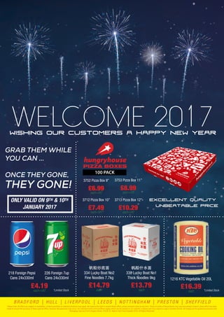 Wishing our customers a Happy New Year
WELCOME 2017
GRAB THEM WHILE
YOU CAN ...
ONCE THEY GONE,
THEY GONE!
ONLY VALID ON 9TH & 10TH
JANUARY 2017
帆船炒底面
334 Lucky Boat No2
Fine Noodles 7.7kg
£14.79each
帆船什水面
338 Lucky Boat No1
Thick Noodles 9kg
£13.79each
218 Foreign Pepsi
Cans 24x330ml
226 Foreign 7up
Cans 24x330ml
£4.19
each+VAT
1216 KTC Vegetable Oil 20L
£16.39each
100 PACK
PIZZA BOXES
Excellent Quality
Unbeatable Price
£6.99each+VAT
3752 Pizza Box 9”
£7.49each+VAT
3712 Pizza Box 10”
£8.99each+VAT
3753 Pizza Box 11”
£10.29each+VAT
3713 Pizza Box 12”
*Limited Stock *Limited Stock
Please note: All offers are subject to availability. Limited quantities on selected products may apply. We reserve the right to amend these offers, prices and pack sizes at any time. Prices of some of the products may vary according to branch. Every effort has been
made to ensure the accuracy of these special offers, however discrepancies may occur. Our standard terms and conditions apply, which can be viewed on our website or please ask if you require a copy in another format. All images are for guidance purposes only.
Packaging may vary from images shown. E & OE. © Adams Fast Food Supplies 2016. All Rights Reserved.
B R A D F O R D | H U L L | L I V E R P O O L | L E E D S | N O T T I N G H A M | P R E S T O N | S H E F F I E L D
 