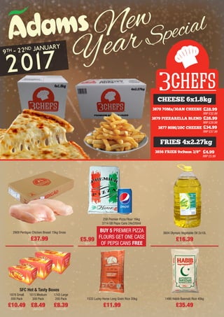 3878 70Mz/30AN CHEESE
3879 PIZZARELLA BLEND
3877 80M/20C CHEESE
£28.99
RRP £32.99
£26.99
RRP £29.99
£34.99
RRP £37.99
3856 FRIES 9x9mm 3/8” £4.99
RRP £5.99
CHEESE 6x1.8kg
FRIES 4x2.27kg
BUY 5 PREMIER PIZZA
FLOURS GET ONE CASE
OF PEPSI CANS FREE
2909 Perdigao Chicken Breast 15kg Gross
£37.99
each
3604 Olympic Vegetable Oil 2x10L
£16.39
each
£5.99
each
258 Premier Pizza Flour 16kg
3714 GB Pepsi Cans 24x330ml
1015 Medium
300 Pack
£8.49
each+VAT
1743 Large
200 Pack
£8.39
each+VAT
1878 Small
500 Pack
£10.49
each+VAT
SFC Hot & Tasty Boxes
1533 Lucky Horse Long Grain Rice 20kg
£11.99
each
1490 Habib Basmati Rice 40kg
£35.49
each
New
YearSpecial
9TH - 22ND JANUARY
2017
 