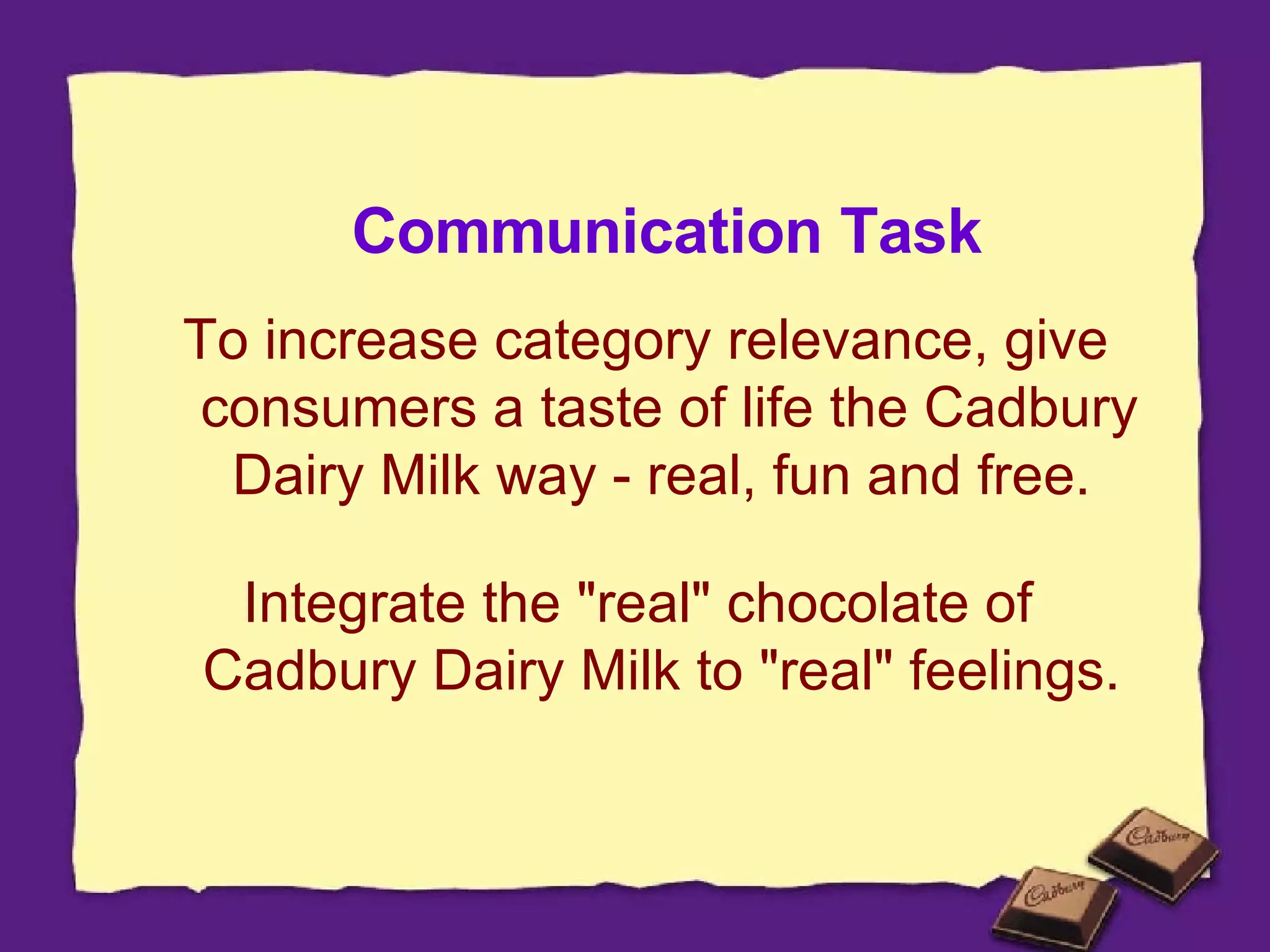 Communication Task To increase category relevance, give consumers a taste of life the Cadbury Dairy Milk way - real, fun and free.  Integrate the "real" chocolate of  Cadbury Dairy Milk to "real" feelings.  