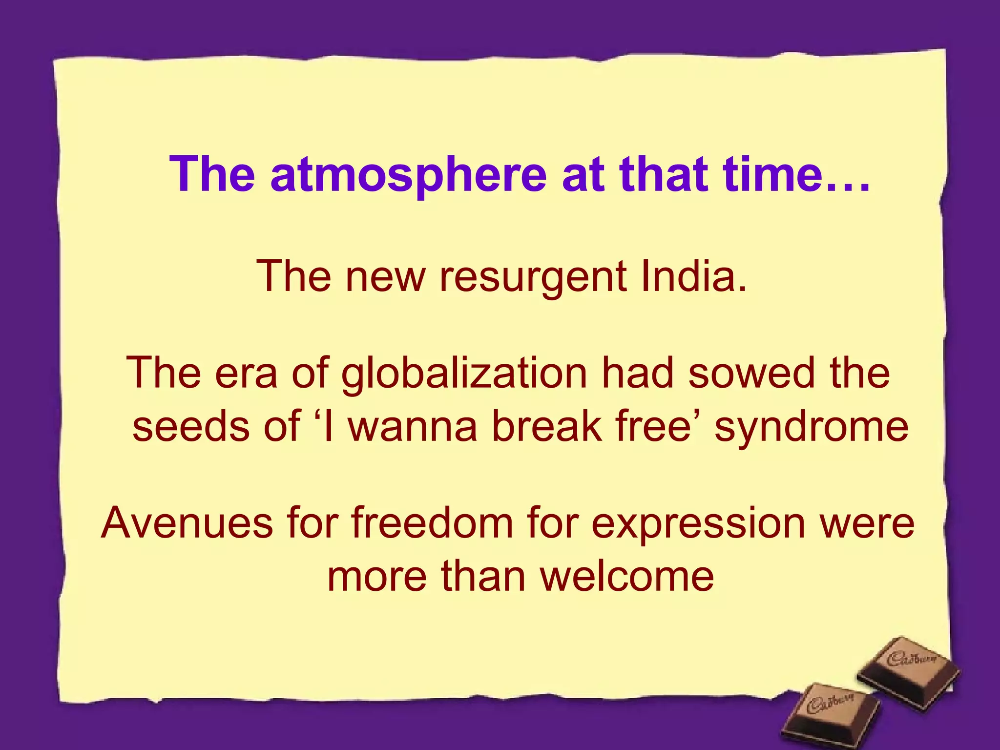 The atmosphere at that time… The new resurgent India.  The era of globalization had sowed the seeds of ‘I wanna break free’ syndrome  Avenues for freedom for expression were more than welcome  