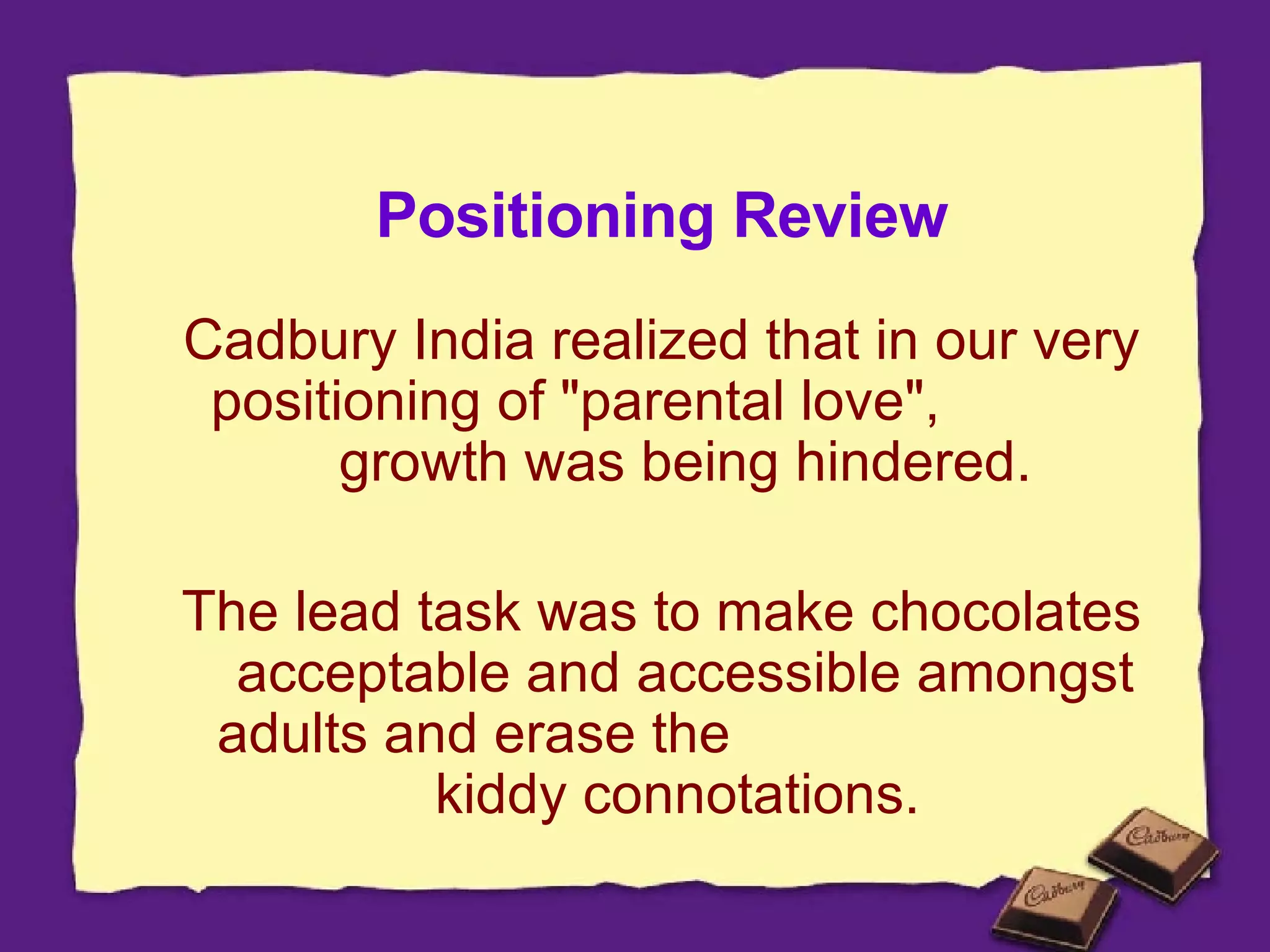 Positioning Review Cadbury India realized that in our very positioning of "parental love",  growth was being hindered. The lead task was to make chocolates acceptable and accessible amongst adults and erase the  kiddy connotations.  