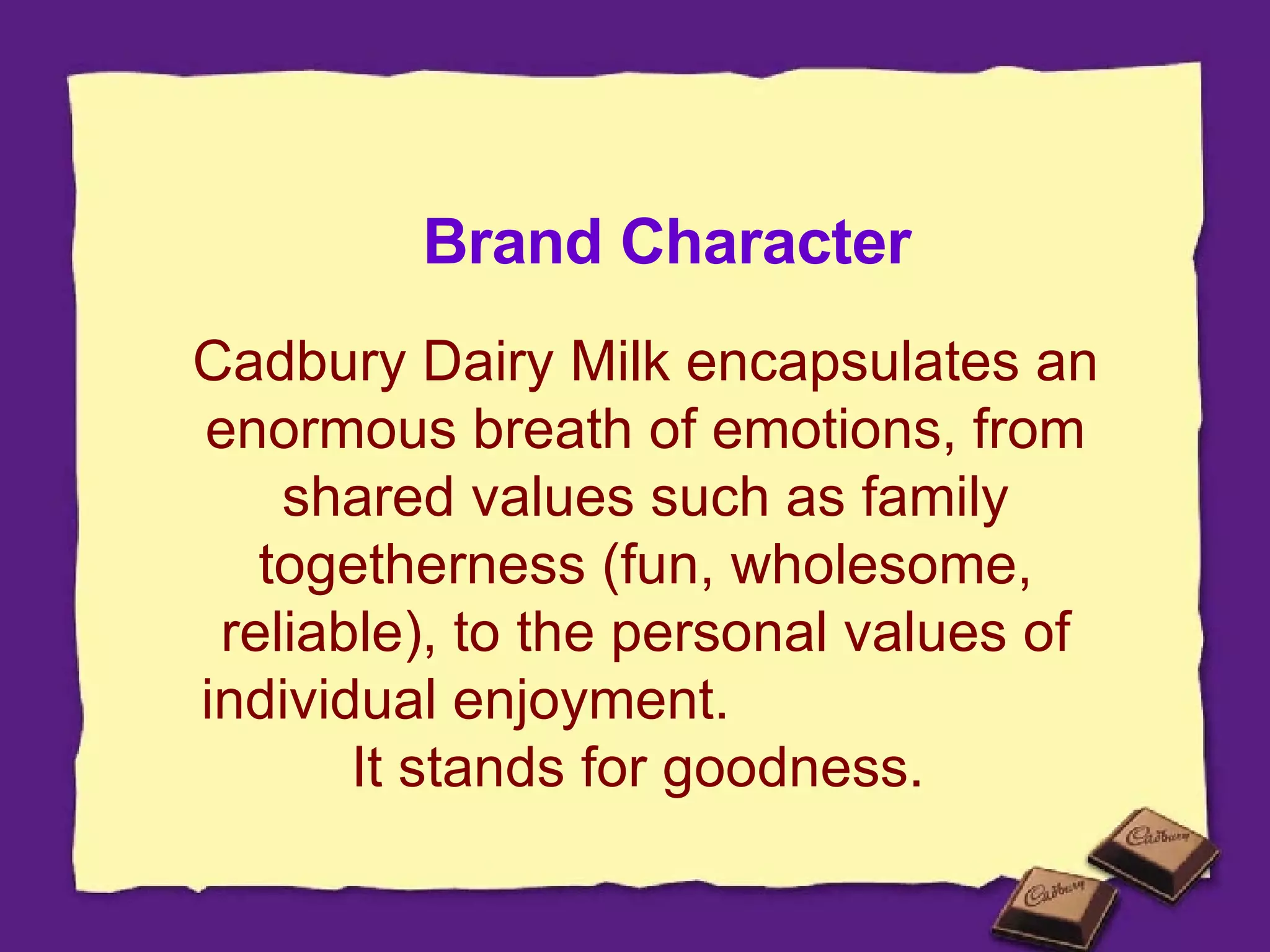 Brand Character Cadbury Dairy Milk encapsulates an enormous breath of emotions, from shared values such as family togetherness (fun, wholesome, reliable), to the personal values of individual enjoyment.  It stands for goodness.  