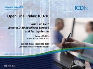 Open Line Friday: ICD-10
Who’s on First:
Latest ICD-10 Readiness Survey’s
and Testing Results
January 17, 2014
9:30 a.m. – 10:30 a.m. EST

Dial Toll-Free: (800) 882-3610
Conference Passcode: 6829655#

900-0000-0114
900-3571-0213

 
