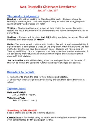 Mrs. Roussell’s Classroom Newsletter
                                Jan. 18th – Jan. 22nd

This Week’s Assignments
Reading – We will be working on Main Idea this week. Students should be
reading at home nightly. I am noticing that many students are struggling with
reading fluently and practice will help!

Writing – Students will work on a story of their choice this week. Our mini-
lessons will focus around character development and how to develop characters in
our writing.

Spelling – Students will be given Unit 18 Spelling words for this week. They will
be tested over their words on Friday.

Math – This week we will continue with division. We will be working on dividing 3
digit numbers. I have placed a video on the blog under math that explains the new
method of dividing we have been using in class. Students will have a quiz on
Tuesday and Friday. It is so important that they know their multiplication facts. I
am still seeing many students counting on their fingers and it is slowing them
down with their division.

Social Studies – We will be talking about the early people and settlements of
Missouri as well as the Louisiana Purchase and how it changed our country.



Reminders to Parents
1. Remember to check the blog for new pictures and updates.
2. Check your child’s assignment book nightly and ask them about their day at
school.


Important Dates
McDonald’s Night
   Jan. 25 from 4 – 8 p.m.
Valentines Party
     Feb. 12th (10 – 11 a.m.)




Something to Talk About!!!
Special thanks are due to the following students:

Carson Davis – for always being so helpful and having great manners. (He was
even complimented by Mr. Sappington for this!)
 