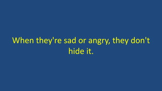 When they're sad or angry, they don't
hide it.
 
