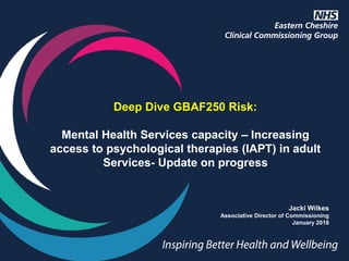 Deep Dive GBAF250 Risk:
Mental Health Services capacity – Increasing
access to psychological therapies (IAPT) in adult
Services- Update on progress
Jacki Wilkes
Associative Director of Commissioning
January 2018
 