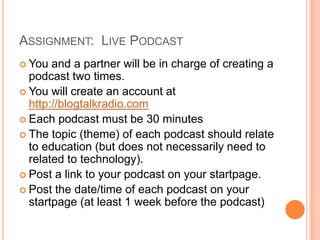 Assignment:  Live PodcastYou and a partner will be in charge of creating a podcast two times.You will create an account at http://blogtalkradio.comEach podcast must be 30 minutesThe topic (theme) of each podcast should relate to education (but does not necessarily need to related to technology).Post a link to your podcast on your startpage.Post the date/time of each podcast on your startpage (at least 1 week before the podcast)