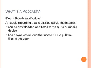 What is a Podcast?iPod + Broadcast=PodcastAn audio recording that is distributed via the internet.It can be downloaded and listen to via a PC or mobile deviceIt has a syndicated feed that uses RSS to pull the files to the user
