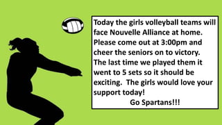 Today the girls volleyball teams will
face Nouvelle Alliance at home.
Please come out at 3:00pm and
cheer the seniors on to victory.
The last time we played them it
went to 5 sets so it should be
exciting. The girls would love your
support today!
Go Spartans!!!
 