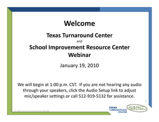 Welcome
                                   Texas Turnaround Center
                                                and
                School Improvement Resource Center
                             Webinar
                             W bi
                                          January 19, 2010


   We will begin at 1:00 p.m. CST.  If you are not hearing any audio 
   We will begin at 1:00 p m CST If you are not hearing any audio
     through your speakers, click the Audio Setup link to adjust 
      mic/speaker settings or call 512‐919‐5132 for assistance.
                                                                        1



© 2010 Texas Turnaround Center and SIRC
 
