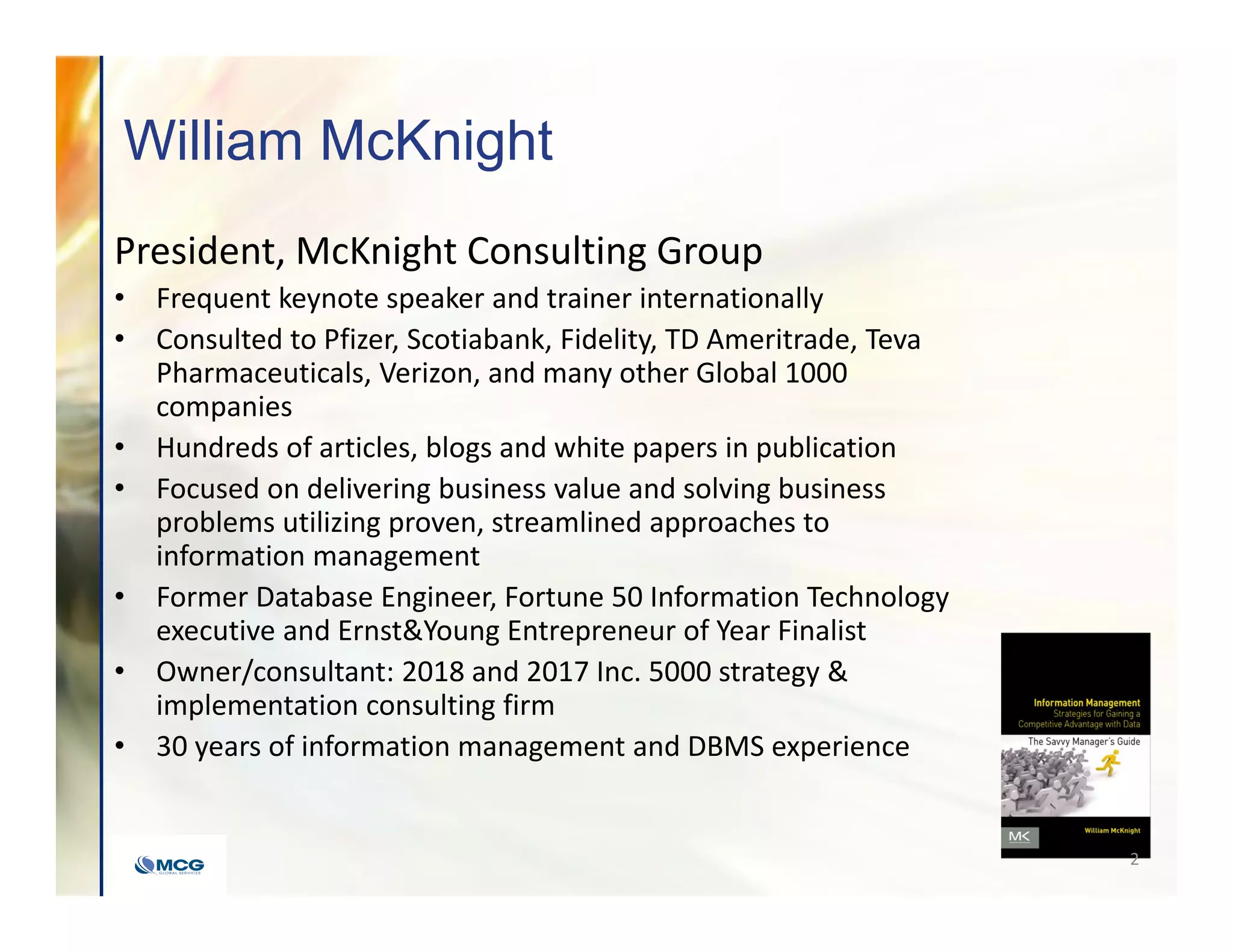 William McKnight
President, McKnight Consulting Group
• Frequent keynote speaker and trainer internationally
• Consulted to Pfizer, Scotiabank, Fidelity, TD Ameritrade, Teva
Pharmaceuticals, Verizon, and many other Global 1000
companies
• Hundreds of articles, blogs and white papers in publication
• Focused on delivering business value and solving business
problems utilizing proven, streamlined approaches to
information management
• Former Database Engineer, Fortune 50 Information Technology
executive and Ernst&Young Entrepreneur of Year Finalist
• Owner/consultant: 2018 and 2017 Inc. 5000 strategy &
implementation consulting firm
• 30 years of information management and DBMS experience
2
 
