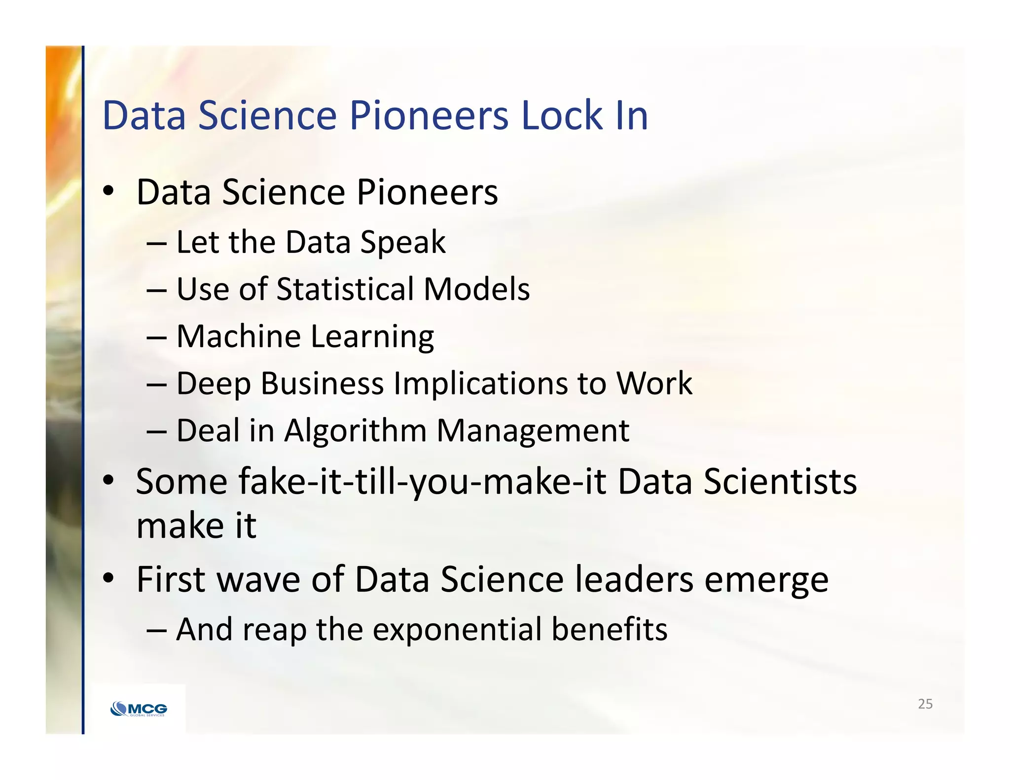 Data Science Pioneers Lock In
• Data Science Pioneers
– Let the Data Speak
– Use of Statistical Models
– Machine Learning
– Deep Business Implications to Work
– Deal in Algorithm Management
• Some fake-it-till-you-make-it Data Scientists
make it
• First wave of Data Science leaders emerge
– And reap the exponential benefits
25
 