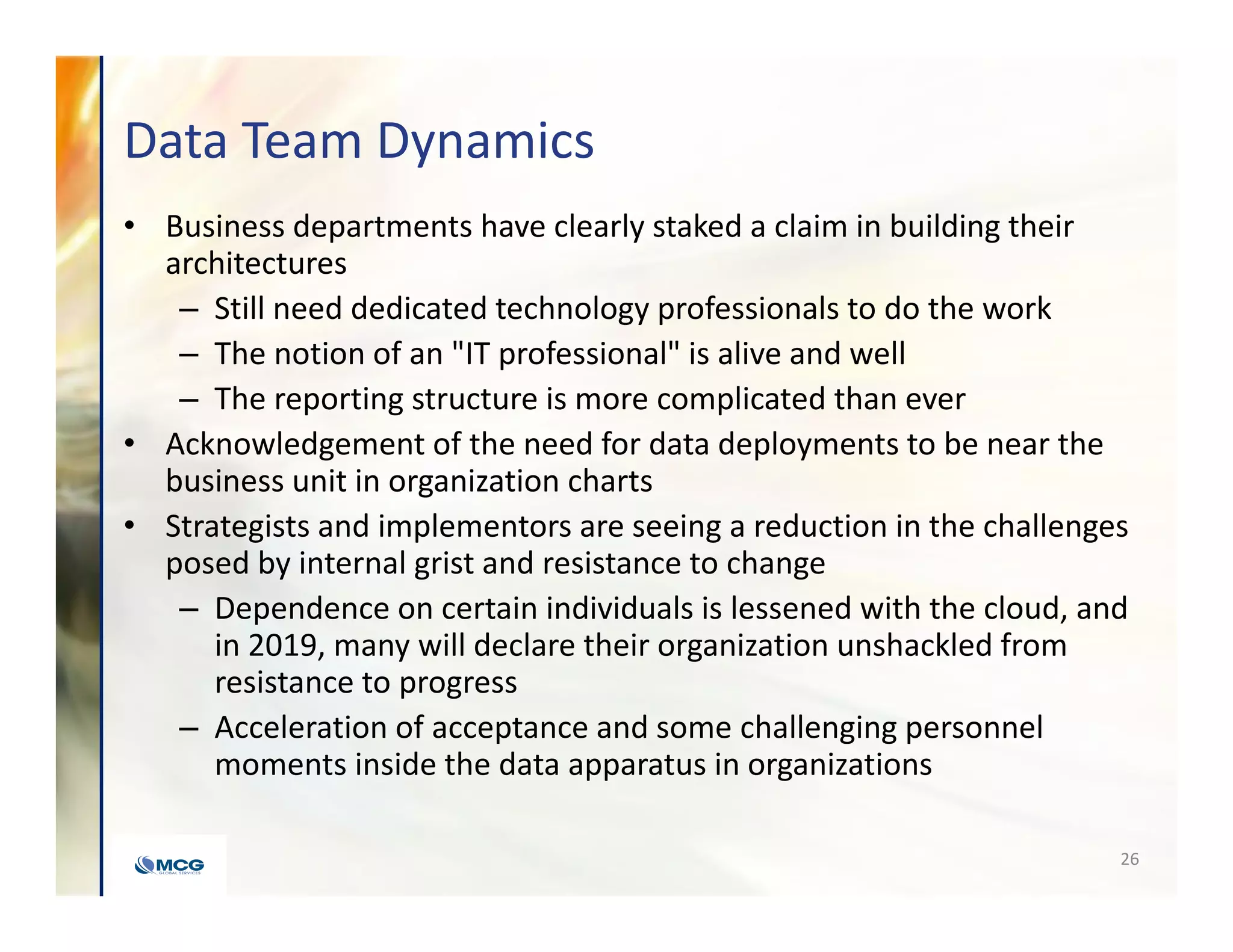 Data Team Dynamics
• Business departments have clearly staked a claim in building their
architectures
– Still need dedicated technology professionals to do the work
– The notion of an "IT professional" is alive and well
– The reporting structure is more complicated than ever
• Acknowledgement of the need for data deployments to be near the
business unit in organization charts
• Strategists and implementors are seeing a reduction in the challenges
posed by internal grist and resistance to change
– Dependence on certain individuals is lessened with the cloud, and
in 2019, many will declare their organization unshackled from
resistance to progress
– Acceleration of acceptance and some challenging personnel
moments inside the data apparatus in organizations
26
 