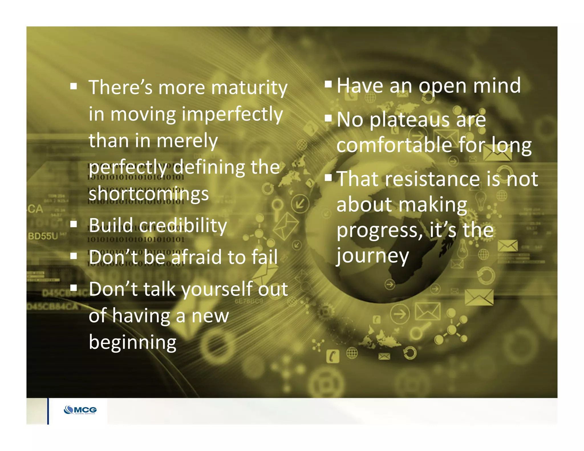 There’s more maturity
in moving imperfectly
than in merely
perfectly defining the
shortcomings
 Build credibility
 Don’t be afraid to fail
 Don’t talk yourself out
of having a new
beginning
Have an open mind
No plateaus are
comfortable for long
That resistance is not
about making
progress, it’s the
journey
 