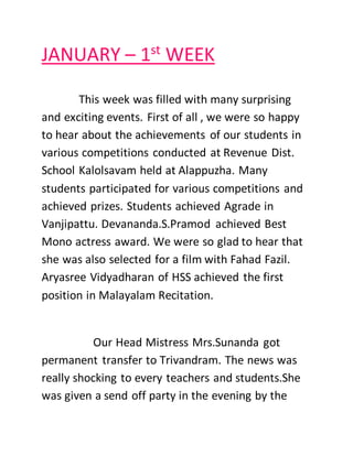 JANUARY – 1st
WEEK
This week was filled with many surprising
and exciting events. First of all , we were so happy
to hear about the achievements of our students in
various competitions conducted at Revenue Dist.
School Kalolsavam held at Alappuzha. Many
students participated for various competitions and
achieved prizes. Students achieved Agrade in
Vanjipattu. Devananda.S.Pramod achieved Best
Mono actress award. We were so glad to hear that
she was also selected for a film with Fahad Fazil.
Aryasree Vidyadharan of HSS achieved the first
position in Malayalam Recitation.
Our Head Mistress Mrs.Sunanda got
permanent transfer to Trivandram. The news was
really shocking to every teachers and students.She
was given a send off party in the evening by the
 