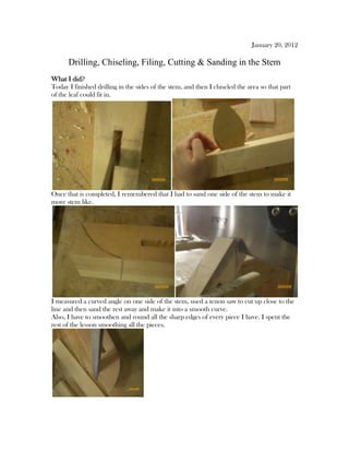 January 20, 2012
Drilling, Chiseling, Filing, Cutting & Sanding in the Stem
What I did?
Today I finished drilling in the sides of the stem, and then I chiseled the area so that part
of the leaf could fit in.
Once that is completed, I remembered that I had to sand one side of the stem to make it
more stem like.
I measured a curved angle on one side of the stem, used a tenon saw to cut up close to the
line and then sand the rest away and make it into a smooth curve.
Also, I have to smoothen and round all the sharp edges of every piece I have. I spent the
rest of the lesson smoothing all the pieces.