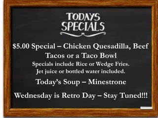 $5.00 Special – Chicken Quesadilla, Beef
Tacos or a Taco Bowl
Specials include Rice or Wedge Fries.
Jet juice or bottled water included.
Today’s Soup – Minestrone
Wednesday is Retro Day – Stay Tuned!!!
 
