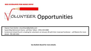 • Stayner Care Centre- cmurchison@jarlette.com
• Sweet May Retirement Home- call Peter Talbot : (705) 220-4080
• Centennial United Church is looking for volunteers on January 28 with their meat pie fundraiser - call Maxine for more
details 705 428 2261
Opportunities
See Bulletin Board for more details.
 