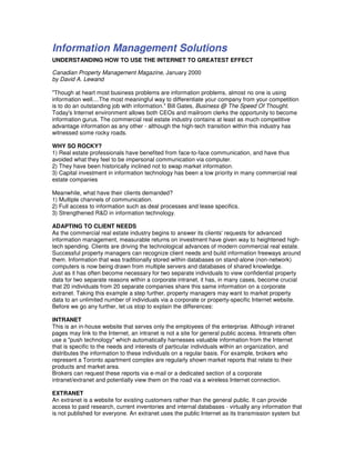 Information Management Solutions
UNDERSTANDING HOW TO USE THE INTERNET TO GREATEST EFFECT

Canadian Property Management Magazine, January 2000
by David A. Lewand

"Though at heart most business problems are information problems, almost no one is using
information well....The most meaningful way to differentiate your company from your competition
is to do an outstanding job with information." Bill Gates, Business @ The Speed Of Thought.
Today's Internet environment allows both CEOs and mailroom clerks the opportunity to become
information gurus. The commercial real estate industry contains at least as much competitive
advantage information as any other - although the high-tech transition within this industry has
witnessed some rocky roads.

WHY SO ROCKY?
1) Real estate professionals have benefited from face-to-face communication, and have thus
avoided what they feel to be impersonal communication via computer.
2) They have been historically inclined not to swap market information.
3) Capital investment in information technology has been a low priority in many commercial real
estate companies

Meanwhile, what have their clients demanded?
1) Multiple channels of communication.
2) Full access to information such as deal processes and lease specifics.
3) Strengthened R&D in information technology.

ADAPTING TO CLIENT NEEDS
As the commercial real estate industry begins to answer its clients' requests for advanced
information management, measurable returns on investment have given way to heightened high-
tech spending. Clients are driving the technological advances of modern commercial real estate.
Successful property managers can recognize client needs and build information freeways around
them. Information that was traditionally stored within databases on stand-alone (non-network)
computers is now being drawn from multiple servers and databases of shared knowledge.
Just as it has often become necessary for two separate individuals to view confidential property
data for two separate reasons within a corporate intranet, it has, in many cases, become crucial
that 20 individuals from 20 separate companies share this same information on a corporate
extranet. Taking this example a step further, property managers may want to market property
data to an unlimited number of individuals via a corporate or property-specific Internet website.
Before we go any further, let us stop to explain the differences:

INTRANET
This is an in-house website that serves only the employees of the enterprise. Although intranet
pages may link to the Internet, an intranet is not a site for general public access. Intranets often
use a "push technology" which automatically harnesses valuable information from the Internet
that is specific to the needs and interests of particular individuals within an organization, and
distributes the information to these individuals on a regular basis. For example, brokers who
represent a Toronto apartment complex are regularly shown market reports that relate to their
products and market area.
Brokers can request these reports via e-mail or a dedicated section of a corporate
intranet/extranet and potentially view them on the road via a wireless Internet connection.

EXTRANET
An extranet is a website for existing customers rather than the general public. It can provide
access to paid research, current inventories and internal databases - virtually any information that
is not published for everyone. An extranet uses the public Internet as its transmission system but
 