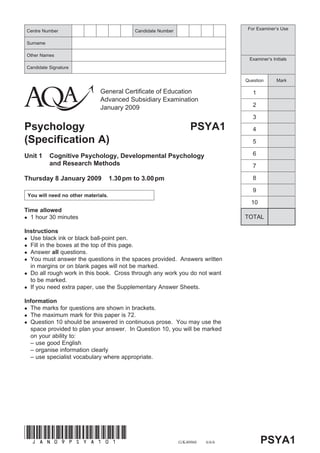 Centre Number                                Candidate Number                       For Examiner’s Use


Surname

Other Names
                                                                                    Examiner’s Initials
Candidate Signature

                                                                                   Question      Mark

                              General Certificate of Education                        1
                              Advanced Subsidiary Examination
                              January 2009                                            2

                                                                                      3
Psychology                                                           PSYA1            4
(Specification A)                                                                     5

Unit 1    Cognitive Psychology, Developmental Psychology                              6
          and Research Methods                                                        7

Thursday 8 January 2009              1.30 pm to 3.00 pm                               8

                                                                                      9
 You will need no other materials.
                                                                                     10
Time allowed
  1 hour 30 minutes                                                                TOTAL

Instructions
  Use black ink or black ball-point pen.
  Fill in the boxes at the top of this page.
  Answer all questions.
  You must answer the questions in the spaces provided. Answers written
  in margins or on blank pages will not be marked.
  Do all rough work in this book. Cross through any work you do not want
  to be marked.
  If you need extra paper, use the Supplementary Answer Sheets.

Information
  The marks for questions are shown in brackets.
  The maximum mark for this paper is 72.
  Question 10 should be answered in continuous prose. You may use the
  space provided to plan your answer. In Question 10, you will be marked
  on your ability to:
  – use good English
  – organise information clearly
  – use specialist vocabulary where appropriate.




(JAN09PSYA101)
                                                                G/K40960   6/6/6          PSYA1
 
