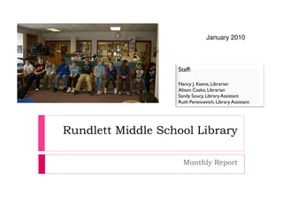 January 2010



                   Staff:

                   Nancy J. Keane, Librarian
                   Alison Casko, Librarian
                   Sandy Soucy, Library Assistant
                   Ruth Perencevich, Library Assistant




Rundlett Middle School Library

                     Monthly Report
 