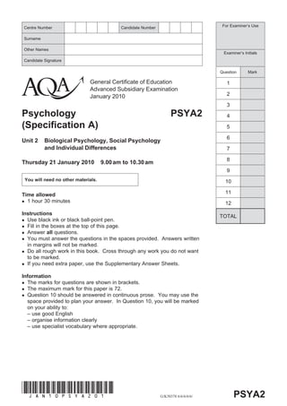 Centre Number                               Candidate Number                          For Examiner’s Use


Surname

Other Names
                                                                                      Examiner’s Initials
Candidate Signature

                                                                                     Question      Mark

                              General Certificate of Education                          1
                              Advanced Subsidiary Examination
                              January 2010                                              2

                                                                                        3
Psychology                                                           PSYA2              4
(Specification A)                                                                       5

                                                                                        6
Unit 2    Biological Psychology, Social Psychology
          and Individual Differences                                                    7

                                                                                        8
Thursday 21 January 2010             9.00 am to 10.30 am
                                                                                        9
 You will need no other materials.                                                     10

Time allowed                                                                           11
  1 hour 30 minutes                                                                    12
Instructions
                                                                                     TOTAL
  Use black ink or black ball-point pen.
  Fill in the boxes at the top of this page.
  Answer all questions.
  You must answer the questions in the spaces provided. Answers written
  in margins will not be marked.
  Do all rough work in this book. Cross through any work you do not want
  to be marked.
  If you need extra paper, use the Supplementary Answer Sheets.

Information
  The marks for questions are shown in brackets.
  The maximum mark for this paper is 72.
  Question 10 should be answered in continuous prose. You may use the
  space provided to plan your answer. In Question 10, you will be marked
  on your ability to:
  – use good English
  – organise information clearly
  – use specialist vocabulary where appropriate.




(JAN10PSYA201)
                                                               G/K50378 6/6/6/6/6/          PSYA2
 