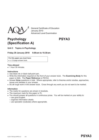 General Certificate of Education
                             January 2010
                             Advanced Level Examination


Psychology                                                    PSYA3
(Specification A)
Unit 3     Topics in Psychology

Friday 29 January 2010           9.00 am to 10.30 am

 For this paper you must have:
   a 12-page answer book.


Time allowed
  1 hour 30 minutes

Instructions
  Use black ink or black ball-point pen.
  Write the information required on the front of your answer book. The Examining Body for this
  paper is AQA. The Paper Reference is PSYA3.
  Answer three questions in total. Where appropriate, refer to theories and/or studies, approaches,
  issues and debates in your answer.
  Do all rough work in the answer book. Cross through any work you do not want to be marked.

Information
  The marks for questions are shown in brackets.
  The maximum mark for this paper is 75.
  You should answer all questions in continuous prose. You will be marked on your ability to:
  – use good English
  – organise information clearly
  – use specialist vocabulary where appropriate.




G/K51750/Jan10/PSYA3   6/6                                                               PSYA3
 