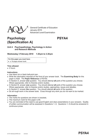 General Certificate of Education
                                  January 2010
                                  Advanced Level Examination


Psychology                                                       PSYA4
(Specification A)
Unit 4     Psychopathology, Psychology in Action
           and Research Methods

Wednesday 3 February 2010               1.30 pm to 3.30 pm

 For this paper you must have:
  a 16-page answer book.



Time allowed
 2 hours


Instructions
 Use black ink or black ball-point pen.
 Write the information required on the front of your answer book. The Examining Body for this
  paper is AQA. The Paper Reference is PSYA4.
 In Section A, answer one question. You should attempt all parts of the question you choose.
  Where appropriate, refer to theories and/or studies.
 In Section B, answer one question. You should attempt all parts of the question you choose.
  Where appropriate, refer to theories and/or studies, approaches, issues and debates.
 In Section C, answer the question. You should attempt all parts of the question.
 Do all rough work in the answer book. Cross through any work you do not want to be marked.


Information
 The marks for questions are shown in brackets.
 The maximum mark for this paper is 85.
 You are reminded of the need to use good English and clear presentations in your answers. Quality
  of written communication will be assessed in Questions 1– 6. Questions 1– 6 should be answered in
  continuous prose.




G/T51106/Jan10/PSYA4   6/6/6/6/                                                        PSYA4
 