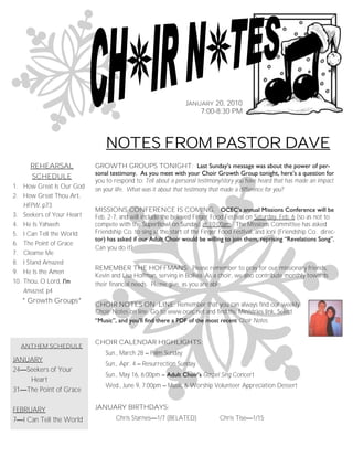 JANUARY 20, 2010
                                                                      7:00-8:30 PM



                                  NOTES FROM PASTOR DAVE
        REHEARSAL             GROWTH GROUPS TONIGHT: Last Sunday’s message was about the power of per-
                              sonal testimony. As you meet with your Choir Growth Group tonight, here’s a question for
        SCHEDULE
                              you to respond to: Tell about a personal testimony/story you have heard that has made an impact
1. How Great Is Our God       on your life. What was it about that testimony that made a difference for you?
2. How Great Thou Art,
   HFPW, p73
                              MISSIONS CONFERENCE IS COMING. OCEC’s annual Missions Conference will be
3.    Seekers of Your Heart   Feb. 2-7, and will include the beloved Finger Food Festival on Saturday, Feb. 6 (so as not to
4.    He Is Yahweh            compete with the SuperBowl on Sunday) at 10:00am. The Missions Committee has asked
5.    I Can Tell the World    Friendship Co. to sing at the start of the Finger Food Festival, and Joni (Friendship Co. direc-
                              tor) has asked if our Adult Choir would be willing to join them, reprising ―Revelations Song‖.
6.    The Point of Grace
                              Can you do it?
7.    Cleanse Me
8.    I Stand Amazed
                              REMEMBER THE HOFFMANS: Please remember to pray for our missionary friends,
9.    He Is the Amen
                              Kevin and Lisa Hoffman, serving in Bolivia. As a choir, we also contribute monthly towards
10.   Thou, O Lord, I’m       their financial needs. Please give, as you are able.
      Amazed, p4
      * Growth Groups*
                              CHOIR NOTES ON LINE: Remember that you can always find our weekly
                              Choir Notes on line. Go to www.ocec.net and find the Ministries link. Select
                              ―Music‖, and you’ll find there a PDF of the most recent Choir Notes.


                              CHOIR CALENDAR HIGHLIGHTS:
      ANTHEM SCHEDULE
                                  Sun., March 28 – Palm Sunday
JANUARY
                                  Sun., Apr. 4 – Resurrection Sunday
24—Seekers of Your
                                  Sun., May 16, 6:00pm – Adult Choir’s Gospel Sing Concert
    Heart
                                  Wed., June 9, 7:00pm – Music & Worship Volunteer Appreciation Dessert
31—The Point of Grace

FEBRUARY                      JANUARY BIRTHDAYS:
7—I Can Tell the World                Chris Starnes—1/7 (BELATED)              Chris Tise—1/15
 