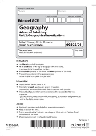 Write your name here
                            Surname                                           Other names


                                                              Centre Number                 Candidate Number

                          Edexcel GCE
                            Geography
                            Advanced Subsidiary
                            Unit 2: Geographical Investigations

                            Friday 22 January 2010 – Afternoon                              Paper Reference

                            Time: 1 hour 15 minutes                                         6GE02/01
                            You must have:                                                              Total Marks
                            Resource Booklet (enclosed)



                         Instructions
                         • Usein the boxesball-point pen. page with your name,
                               black ink or
                         • Fill number and candidate number.
                           centre
                                            at the top of this

                         • Answer ONEquestions in the spacesand ONE question in Section B.
                                        question in Section A
                         • Answermay be more space than you need.
                           – there
                                   the                         provided


                         Information
                         • The total markeachthis paper is 70.shown in brackets
                                           for
                         • The marks forguide as to how much time to spend on each question.
                           – use this as a
                                               question are

                         • The quality of your written communication will be assessed in ALL your
                           responses
                           – you should take particular care with your spelling, punctuation and grammar, as
                             well as the clarity of expression.

                         Advice
                         • Read each questiontime. before you start to answer it.
                                              carefully
                         • Spend approximately 5 minutes planning and 35 minutes on Section A and
                           Keep an eye on the
                         • 35 minutes on Section B.
                         • Check your answers if you have time at the end.
                                                                                                              Turn over

M35966A
©2010 Edexcel Limited.
                                          *M35966A0128*
1/1/1/1/1
 