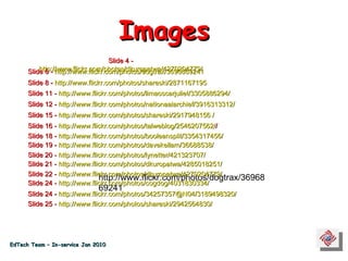 Slide 4 -  http://www.flickr.com/photos/dkuropatwa/4270204779/   http://www.flickr.com/photos/dogtrax/3696869241 Slide 6 -  http://www.flickr.com/photos/dogtrax/3696869241   Slide 8 -  http://www.flickr.com/photos/shareski/2871167195   Slide 11 -  http://www.flickr.com/photos/limaoscarjuliet/3305886294/   Slide 12 -  http://www.flickr.com/photos/nationaalarchief/3916313312/   Slide 15 -  http://www.flickr.com/photos/shareski/2917948156 /   Slide 16 -  http://www.flickr.com/photos/talweblog/2546207562/ /   Slide 18 -  http://www.flickr.com/photos/booleansplit/3354317456/   Slide 19 -  http://www.flickr.com/photos/davekellam/36688538/    Slide 20 -  http://www.flickr.com/photos/lynetter/421323707/   Slide 25 -  http://www.flickr.com/photos/shareski/2942564830/   Slide 22 -  http://www.flickr.com/photos/dkuropatwa/4270204779/   Slide 24 -  http://www.flickr.com/photos/cogdog/4031830334/   Slide 24 -  http://www.flickr.com/photos/34257357@N04/3189498320/   Images EdTech Team – In-service Jan 2010 Slide 21 -  http://www.flickr.com/photos/dkuropatwa/4285018251/   