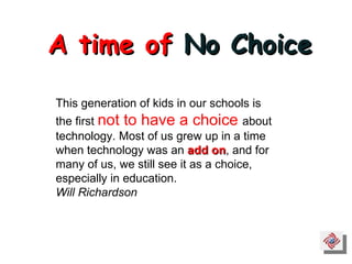 A time of  No Choice This generation of kids in our schools is the first  not to have a choice  about technology. Most of us grew up in a time when technology was an  add on , and for many of us, we still see it as a choice, especially in education. Will Richardson 