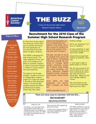 THE BUZZ                                                     Volume 1,
                                                                                                      Issue 4
                                           E-news for the Summer High School
                                                  Research Program Fellows                          March 2010



                             Recruitment for the 2010 Class of the
Regional Offices
                            Summer High School Research Program
                      It’s that time of year again!    science and population sci-        tending college
                      The American Cancer Soci-        ence fundamentals from
                                                                                          •81% are majoring in sci-
 Arlington Heights    ety has started recruiting       experts in their fields. This is   ence or medicine
      Region          the next generation of           also a venue for students to
  847-368-1166        Summer High School Re-           discuss their research find-       •5 have published in peer
                      search Program students.         ings with staff and peers.         reviewed journals as a re-
  Batavia Region                                                                          sult of the SHSRP
  630-879-9009                                         This year, we plan to recruit
                      The SHSRP is designed for                                           •Several have presented
Champaign Region      high school juniors. The         25 students from across the
                                                                                          posters at scientific meet-
  217-356-9076        major objective of the pro-      state of Illinois. Participating   ings
 Chicago Region       gram is to introduce stu-        institutions include the Uni-
                      dents to scientific research     versity of Chicago, North-         •1 even gave a talk on
  312-372-0471
                                                       western University, Univer-        patent policy in China!
  DuPage Region       in order to promote interest
                      in careers in cancer preven-     sity of Illinois, Rush Univer-
  630-932-1411                                         sity, Loyola University, Chil-     We are very proud of our
                      tion and treatment.                                                 alumni! Best of all, most
 Evanston Region                                       dren’s Memorial Hospital,          have continued to volun-
  847-328-5147        Throughout the 8 week            Rosalind Franklin University,      teer with the ACS in
Lincolnshire Region   program, students work on        and Southern Illinois Univer-      events like Relay for Life
                      an independent research          sity.                              and Colleges Against
  847-317-0209
                      project for 4 days per week                                         Cancer.
  Marion Region                                        Since 2003, we have
                      in the lab of their assigned
  618-998-9898        mentor. On the 5th day,          graduated 144 alumni. We are excited to wel-
  Peoria Region       students attend the Distin-      When surveyed, we found come 25 more talented
                                                       out:                    teens onto our team.
  309-688-3488        guished Lecture Series,
 Riverside Region     where they learn basic           •100% attended/ are at-
  708-484-8541
Springfield Region                     There are many ways to volunteer with the ACS...
  217-523-4503
                                                             Get Involved!!
Tinley Park Region
  708-633-7770
                                                          Upcoming Activities
                                 Relay for Life                                                   Walk and Roll
                                                        There are kick-offs happening
                      The Relay is an overnight fund-   all over the state.               The Walk and Roll is a way to
                      raising event where teams of                                        raise awareness and funds to
                      individuals take turns walking or Contact your regional office or   fight cancer. It is now in 6
                      running around a track. It is held visit www.relayforlife.org for   locations all over Illinois.
                      overnight to symbolize that can- more information.                  Events are coming soon in
                      cer never rests.                                                    May. Learn more at
                                                                                          www.walkroll.org!
 