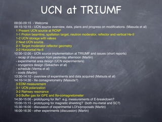 UCN at TRIUMF
09:00-09:15  - Welcome
09:15-10:15 - UCN source overview, data, plans and progress on modiﬁcations. (Masuda et al)
  1 Present UCN source at RCNP
  1-1 Proton beamline, spallation target, neutron moderator, reﬂector and vertical He-II
  1-2 UCN storage with valves
  2 Next UCN source
  2-1 Target moderator reﬂector geometry
  2-2 Horizontal He-II
10:30-12:00 - UCN source implementation at TRIUMF and issues (short reports)
  - recap of discussion from yesterday afternoon (Martin)
  - experimental area design (UCN experimenters)
  - cryogenics design (Sekachev et al)
  - schedule (Verma et al)
  - costs (Martin)
13:30-14:10 - overview of experiments and data acquired (Matsuta et al)
14:10-14:30 - Xe comagnetometry (Masuda?)
  3 EDM measurement
  3-1 UCN polarization
  3-2 Ramsey resonance
  3-3 Buffer gas for GPE and Xe-comagnetometer
14:30-15:00 - prototyping for Xe?  e.g. measurements of E-breakdown?
15:00-15:15 - prototyping for magnetic shielding?  (both mu-metal and SC?)
15:30-16:00 - discussion of experimental LOI's/proposals (Martin)
16:00-16:30 - other experiments (discussion) (Martin)
 