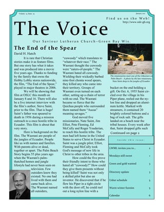 Volume 13, Issue 25                                                                                      January 2011


                                                                            Find us on the Web!



The Voice
                                                                                          http://www.oslc-gb.org




                   Our Saviour Lutheran Church–Green Bay Wis.

T he End o f the Sp e ar
David H. Hatch
         It is rare that Christian    “cuwoody” which translates to
stories make it as feature films.     “whatever their race.” The
But one story has what it takes       Waorani thought the cuwoody
and was produced into a movie         were “eaters-of-people.” The
five years ago. Thanks to funding     Waorani hated all cuwoody.
by the family that owns the           Wielding their wickedly barbed         The missionaries meet one of the tribesmen on
                                                                             Palm Beach – A photo by the late missionary,
Hobby Lobby stores nationwide,        nine-foot chonta wood spears,            Nate Saint deep in the jungles of Ecuador.
the film, “The End of the Spear,”     they killed any who came into
played in major theatres in 2006.     their territory. Groups of             bucket on the end holding a
         We will be showing that      Waorani even turned on each            gift. On Oct. 6, 1955 Saint cir-
film at OSLC this month on            other, setting up a chain of terror    cled over the village in his
January 8 and 16. There will also     with no end. The Waorani               Piper plane, reeled out the ny-
be a live internet interview with     became so fierce that the              lon line and dropped an alumi-
the film‟s author, Steve Saint,       Quichua people who surrounded          num kettle. Marked with
prior to the film. That is huge!      them named them “Aucas”                streamers, it contained 20
Saint‟s father was speared to         meaning savages.”                      brightly colored buttons and a
death in 1956 during a mission                 God moved five                bag of rock salt. The gifts
outreach to a once hostile tribe in   missionaries, Nate Saint, Jim          landed on a beach near the
Ecuador. This film is about that      Elliot, Pete Fleming, Ed               tribal houses. Every week after
very story.                           McCully and Roger Youderian,           that, Saint dropped gifts such
         Here is background on the    to reach this hostile tribe. The       Continued on page 2
film. The Waorani are people of       men had left home in the United
the jungles of Ecuador. People        States to serve Christ in Ecuador.            I n s i d e   t h i s   i s s u e :
like us with names and families.      Saint was a jungle pilot; Elliot,
With parents alive or dead,           Fleming and McCully took               LWML invites you to...                        2
together or apart. The Palm Beach     God's message of new life in
Story begins 55 plus years ago        Christ to other tribes in the area.    Mondays still sweet                           2
when the Waorani's palm-                       How could the five prove
thatched homes and jungle             their friendly intent to those who
                                                                             Green and gold wanted                         3
lifestyle had never been seen on      hated all “cuwoody?” How could
                television. Few       they give them presents without
                outsiders knew they   being killed? Saint was not only       Directory update                              3
                existed. No one had   a skilled pilot but also an
                lived with them and   inventor. He discovered that if he     Usher schedule                                5
                came back alive.      flew his Piper in a tight circle
                The Waorani named     with the door off, he could reel       Warm winter funnies                           5
                all outsiders,        out a long nylon line with a
                                                                             Calendar                                      6
 