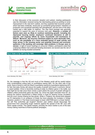 In their discussion of the economic situation and outlook, meeting participants
                 saw the information received during the intermeeting period as pointing to some
                 improvement in the near-term outlook, and they expected that economic growth,
                 which had been moderate, would pick up somewhat going forward. Indicators of
                 production and household spending had strengthened, and the tone of the labor
                 market was a little better on balance. The new fiscal package was generally
                 expected to support the pace of recovery next year. However, a number of
                 factors were seen as likely to continue restraining growth, including the
                 depressed housing market, employers' continued reluctance to add to
                 payrolls, and ongoing efforts by some households and businesses to
                 delever. Moreover, the recovery remained subject to some downside risks,
                 such as the possibility of a more extended period of weak activity and
                 lower prices in the housing sector and potential financial and economic
                 spillovers if the banking and sovereign debt problems in Europe were to
                 worsen. In light of recent readings on consumer inflation, participants noted that
                 underlying inflation had continued trending downward, but several saw the risk of
                 deflation as having receded somewhat.

Fig 9. Yields on 5yr UST less 5yr TIPS                                                 Fig 10. …but there is 15 million Americans out of work
                                                                                           18000
      %
                                                                                           16000
      3.0
      2.5                                        higher inflation                          14000
      2.0                                                                                  12000
      1.5                                                                                  10000
      1.0                                                                                   8000
      0.5                                                                                   6000
      0.0                                                                                   4000
     -0.5                                               lower inflation                     2000
     -1.0                                                                                      0
        Jan-07    Jul-07   Jan-08   Jul-08   Jan-09      Jul-09      Jan-10   Jul-10               48 51 54 57 60 63 66 69 72 75 78 81 84 87 90 93 96 99 02 05 08

                                       5yr UST - TIPS                                                                        unemployed, k

Source: Bloomberg, CEIC, KBank                                                         Source: Bloomberg, CEIC, KBank




So, the message is that the US and much of the Western world will be careful before
even contemplating cutting back on quantitative easing (QE). On the other side of the
world, Asia is trying to undo the West’s quantitative easing by quantitative tightening (QT)
for fear that easy money will reduce the quality of growth and result in economic cancer
or asset bubbles. China is feverishly working to keep its inflation genie in the bottle, but
that might be too late since there comes a point where the pursuit of growth will lead to
inflation unless productivity gains are made. So, China has again executed more QT, by
jacking the reserve requirement a 50bps further in hope for slowing money circulation
and too much money chasing too few goods. While in Thailand, the central bank stepped
up FX intervention in an endeavor to break the trend whereby the increase in foreign
investors’ position in Thai fixed income leads to lower USD/THB level in a linear fashion.
But will Thai authorities get tougher? Election year politics should discourage the
government from prescribing tough medicine against the spread of the QE virus with
harsh capital controls. The capital markets, primarily the stock market is one of the best
money making machines to finance political campaigns.




55

5
 