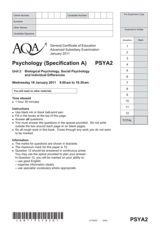 Centre Number                                 Candidate Number                        For Examiner’s Use


Surname

Other Names
                                                                                      Examiner’s Initials
Candidate Signature

                                                                                     Question      Mark

                                   General Certificate of Education                     1
                                   Advanced Subsidiary Examination
                                   January 2011                                         2

                                                                                        3
Psychology (Specification A)                                          PSYA2             4

Unit 2       Biological Psychology, Social Psychology                                   5
             and Individual Differences                                                 6

Wednesday 19 January 2011                9.00 am to 10.30 am                            7

                                                                                        8
    You will need no other materials.
                                                                                        9
Time allowed
 1 hour 30 minutes                                                                    10

                                                                                       11
Instructions
 Use black ink or black ball-point pen.                                               12
 Fill in the boxes at the top of this page.
 Answer all questions.
                                                                                     TOTAL
 You must answer the questions in the spaces provided. Do not write
  outside the box around each page or on blank pages.
 Do all rough work in this book. Cross through any work you do not want
  to be marked.

Information
 The marks for questions are shown in brackets.
 The maximum mark for this paper is 72.
 Question 12 should be answered in continuous prose.
  You may use the space provided to plan your answer.
  In Question 12, you will be marked on your ability to:
  – use good English
  – organise information clearly
  – use specialist vocabulary where appropriate.




(Jan11psyA201)
                                                                 G/T62937   6/6/6/          PSYA2
 