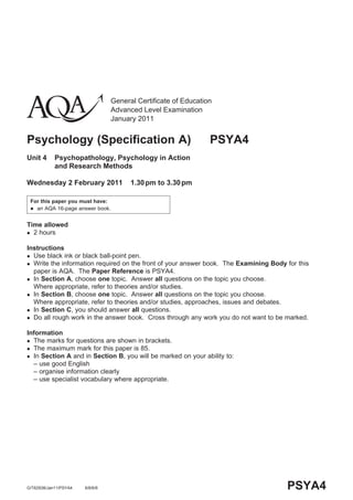 General Certificate of Education
                                 Advanced Level Examination
                                 January 2011


Psychology (Specification A)                                    PSYA4
Unit 4      Psychopathology, Psychology in Action
            and Research Methods

Wednesday 2 February 2011              1.30 pm to 3.30 pm

 For this paper you must have:
  an AQA 16-page answer book.



Time allowed
 2 hours


Instructions
 Use black ink or black ball-point pen.
 Write the information required on the front of your answer book. The Examining Body for this
  paper is AQA. The Paper Reference is PSYA4.
 In Section A, choose one topic. Answer all questions on the topic you choose.
  Where appropriate, refer to theories and/or studies.
 In Section B, choose one topic. Answer all questions on the topic you choose.
  Where appropriate, refer to theories and/or studies, approaches, issues and debates.
 In Section C, you should answer all questions.
 Do all rough work in the answer book. Cross through any work you do not want to be marked.


Information
 The marks for questions are shown in brackets.
 The maximum mark for this paper is 85.
 In Section A and in Section B, you will be marked on your ability to:
  – use good English
  – organise information clearly
  – use specialist vocabulary where appropriate.




G/T62938/Jan11/PSYA4   6/6/6/6                                                        PSYA4
 