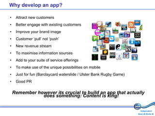 Why develop an app? Attract new customers Better engage with existing customers Improve your brand image Customer ‘pull’ not ‘push’ New revenue stream To maximise information sources Add to your suite of service offerings To make use of the unique possibilities on mobile Just for fun (Barclaycard waterslide / Ulster Bank Rugby Game)  Good PR Remember however its crucial to build an app that actually does something: Content is king! 