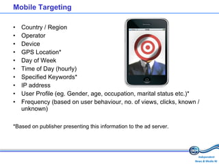 Mobile Targeting  Country / Region Operator Device GPS Location* Day of Week Time of Day (hourly) Specified Keywords* IP address User Profile (eg. Gender, age, occupation, marital status etc.)* Frequency (based on user behaviour, no. of views, clicks, known / unknown) *Based on publisher presenting this information to the ad server. 