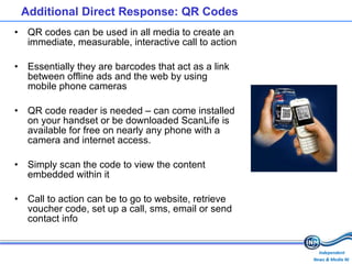 Additional Direct Response: QR Codes QR codes can be used in all media to create an immediate, measurable, interactive call to action Essentially they are barcodes that act as a link between offline ads and the web by using mobile phone cameras QR code reader is needed – can come installed on your handset or be downloaded  ScanLife is available for free on nearly any phone with a camera and internet access. Simply scan the code to view the content embedded within it Call to action can be to go to website, retrieve voucher code, set up a call, sms, email or send contact info 