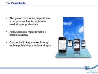 To Conclude The growth of mobile, in particular smartphones has brought new marketing opportunities All businesses must develop a mobile strategy Connect with key market through mobile publishing, media and apps 