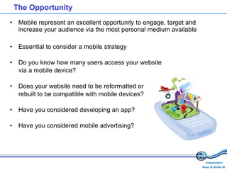 The Opportunity  Mobile represent an excellent opportunity to engage, target and increase your audience via the most personal medium available  Essential to consider a mobile strategy Do you know how many users access your website  via a mobile device? Does your website need to be reformatted or rebuilt to be compatible with mobile devices? Have you considered developing an app? Have you considered mobile advertising? 