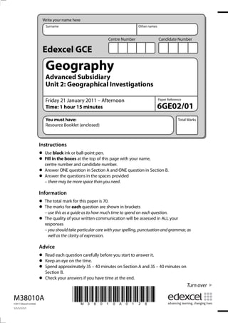 Write your name here
                            Surname                                           Other names


                                                              Centre Number                 Candidate Number

                          Edexcel GCE
                            Geography
                            Advanced Subsidiary
                            Unit 2: Geographical Investigations

                            Friday 21 January 2011 – Afternoon                              Paper Reference

                            Time: 1 hour 15 minutes                                         6GE02/01
                            You must have:                                                              Total Marks
                            Resource Booklet (enclosed)



                         Instructions
                         • Usein the boxesball-point pen. page with your name,
                               black ink or
                         • Fill number and candidate number.
                           centre
                                            at the top of this

                         • Answer the questions in the spaces provided
                           Answer ONE question in Section A and ONE question in Section B.
                         • – there may be more space than you need.
                         Information
                         • The marksmarkeachthis paper is 70.shown in brackets
                               total        for
                         • – use this as a guide as to how much time to spend on each question.
                           The          for      question are

                         • The quality of your written communication will be assessed in ALL your
                           responses
                           – you should take particular care with your spelling, punctuation and grammar, as
                             well as the clarity of expression.

                         Advice
                         • Keep each questiontime. before you start to answer it.
                           Read                carefully
                         • Spend approximately 35 – 40 minutes on Section A and 35 – 40 minutes on
                                 an eye on the
                         • Section B.
                         • Check your answers if you have time at the end.
                                                                                                              Turn over

M38010A
©2011 Edexcel Limited.
                                          *M38010A0128*
1/1/1/1/1/1
 