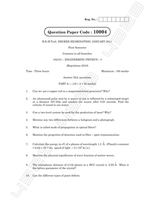 28
                                                    Reg. No. :



                    Question Paper Code :                 10004




                                                          43
               B.E./B.Tech. DEGREE EXAMINATION, JANUARY 2011.

                                      First Semester

                                 Common to all branches

                        182101 – ENGINEERING PHYSICS – I

                                    (Regulation 2010)

 Time : Three hours                                              Maximum : 100 marks


                                  28
                                 Answer ALL questions.

                             PART A — (10 × 2 = 20 marks)

 1.    Can we use a copper rod in a magnetostriction generator? Why?

 2.    An ultrasound pulse sent by a source in sea is reflected by a submerged target
       at a distance 597.50m and reaches the source after 0.83 seconds. Find the
                   43

       velocity of sound in sea water.

 3.    Can a two-level system be used for the production of laser? Why?

 4.    Mention any two differences between a hologram and a photograph.

 5.    What is called mode of propagation in optical fibers?

 6.    Mention the properties of detectors used in fiber – optic communication.

                                                                  o
 7.    Calculate the energy in eV of a photon of wavelength 1.2 A . (Planck’s constant
       = 6.62 × 10–34 Js. speed of light = 3 × 10 8 m / s ).
  28




 8.    Mention the physical significance of wave function of matter waves.

                                                                             o
 9.    The interplanar distance of (110) planes in a BCC crystal is 2.03 A . What is
       the lattice parameter of the crystal?
43




 10.   List the different types of point defects.
 