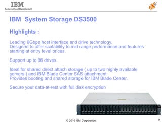 IBM  System Storage DS3500  Highlights : Leading 6Gbps host interface and drive technology.  Designed to offer scalability to mid range performance and features starting at entry level prices.  Support up to 96 drives.  Ideal for shared direct attach storage ( up to two highly available servers.) and IBM Blade Center SAS attachment.  Provides booting and shared storage for IBM Blade Center.  Secure your data-at-rest with full disk encryption  